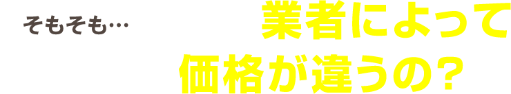 そもそも・・・なんで業者によってここまで価格が違うの？