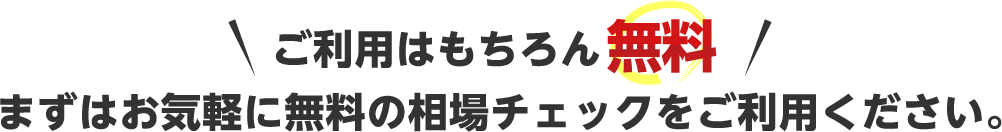 ご利用はもちろん無料　まずはお気軽に無料の相場チェックをご利用ください。