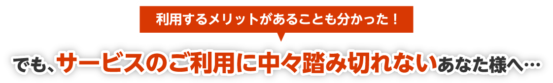 利用するメリットがあることも分かった！でも、サービスのご利用に中々踏み切れないあなた様へ…